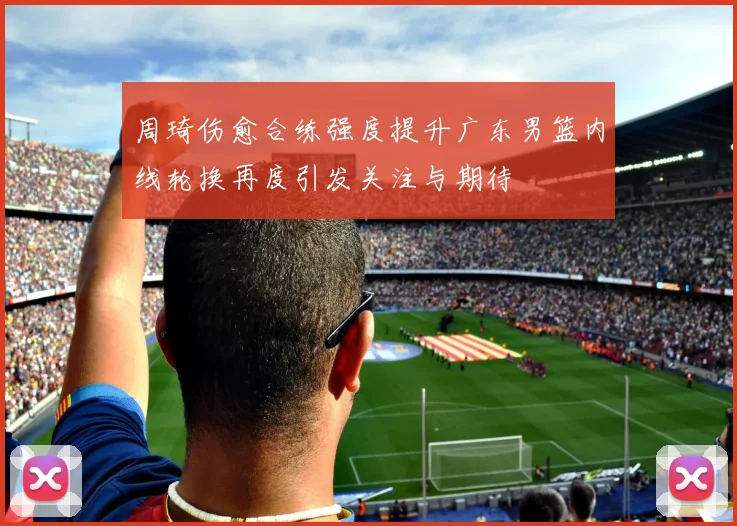 周琦伤愈合练强度提升广东男篮内线轮换再度引发关注与期待