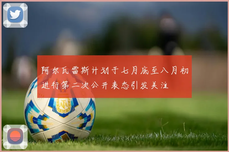 阿尔瓦雷斯计划于七月底至八月初进行第二次公开表态引发关注