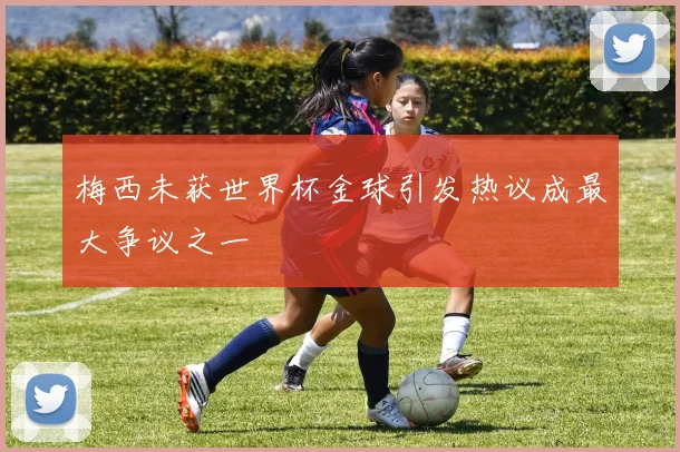 梅西未获世界杯金球引发热议成最大争议之一