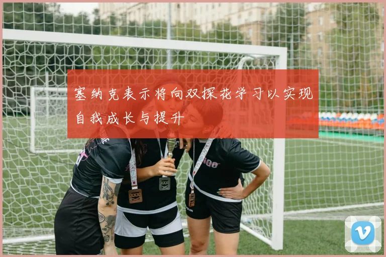 塞纳克表示将向双探花学习以实现自我成长与提升