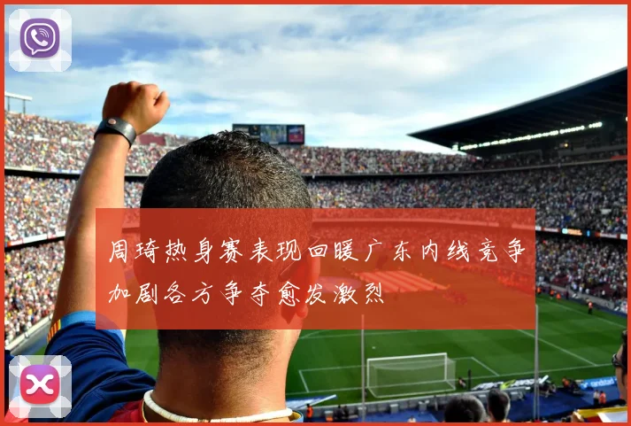 周琦热身赛表现回暖广东内线竞争加剧各方争夺愈发激烈